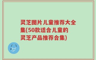 灵芝图片儿童推荐大全集(50款适合儿童的灵芝产品推荐合集)