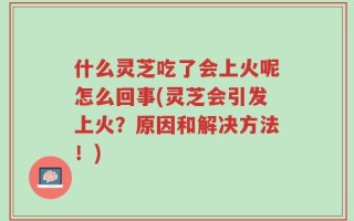 什么灵芝吃了会上火呢怎么回事(灵芝会引发上火？原因和解决方法！)