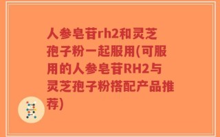 人参皂苷rh2和灵芝孢子粉一起服用(可服用的人参皂苷RH2与灵芝孢子粉搭配产品推荐)