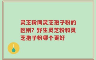 灵芝粉同灵芝孢子粉的区别？野生灵芝粉和灵芝孢子粉哪个更好