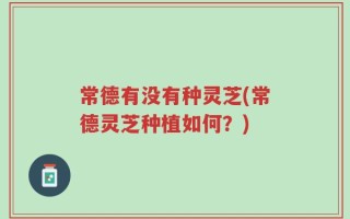 常德有没有种灵芝(常德灵芝种植如何？)