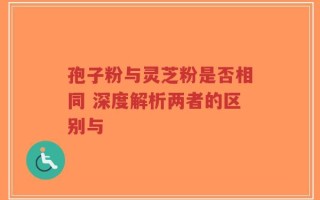 孢子粉与灵芝粉是否相同 深度解析两者的区别与