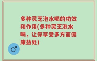 多种灵芝泡水喝的功效和作用(多种灵芝泡水喝，让你享受多方面健康益处)