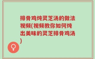 排骨鸡炖灵芝汤的做法视频(视频教你如何炖出美味的灵芝排骨鸡汤)