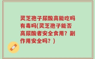 灵芝孢子尿酸高能吃吗有毒吗(灵芝孢子能否高尿酸者安全食用？副作用安全吗？)