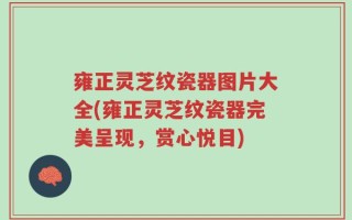 雍正灵芝纹瓷器图片大全(雍正灵芝纹瓷器完美呈现，赏心悦目)