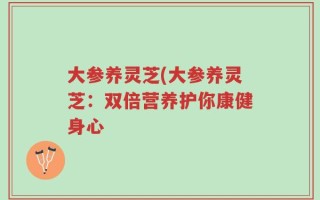 大参养灵芝(大参养灵芝：双倍营养护你康健身心