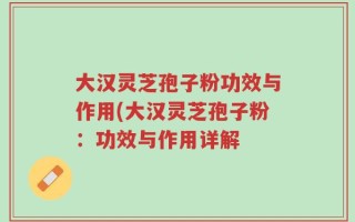 大汉灵芝孢子粉功效与作用(大汉灵芝孢子粉：功效与作用详解