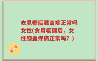 吃氨糖后膝盖疼正常吗女性(食用氨糖后，女性膝盖疼痛正常吗？)