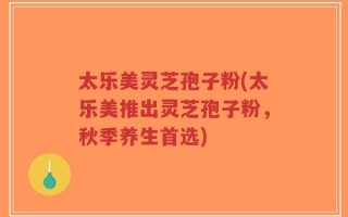 太乐美灵芝孢子粉(太乐美推出灵芝孢子粉，秋季养生首选)