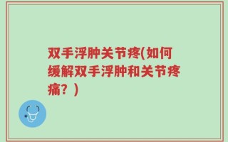 双手浮肿关节疼(如何缓解双手浮肿和关节疼痛？)