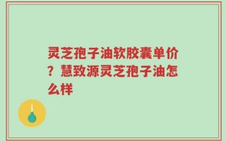 灵芝孢子油软胶囊单价？慧致源灵芝孢子油怎么样