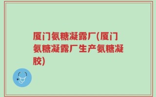 厦门氨糖凝露厂(厦门氨糖凝露厂生产氨糖凝胶)
