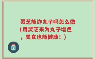 灵芝能炸丸子吗怎么做(用灵芝来为丸子增色，美食也能健康！)