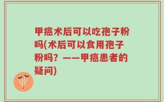甲癌术后可以吃孢子粉吗(术后可以食用孢子粉吗？——甲癌患者的疑问)