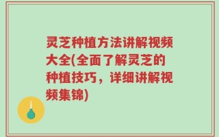 灵芝种植方法讲解视频大全(全面了解灵芝的种植技巧，详细讲解视频集锦)