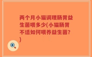 两个月小猫调理肠胃益生菌喂多少(小猫肠胃不适如何喂养益生菌？)