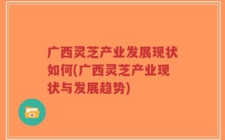 广西灵芝产业发展现状如何(广西灵芝产业现状与发展趋势)