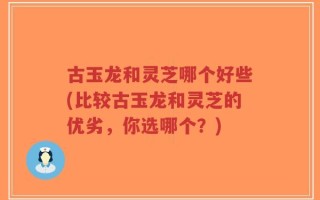 古玉龙和灵芝哪个好些(比较古玉龙和灵芝的优劣，你选哪个？)