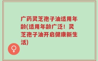 广药灵芝孢子油适用年龄(适用年龄广泛！灵芝孢子油开启健康新生活)