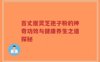 百丈崖灵芝孢子粉的神奇功效与健康养生之道探秘