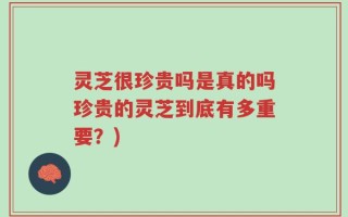 灵芝很珍贵吗是真的吗珍贵的灵芝到底有多重要？)