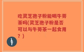 吃灵芝孢子粉能喝牛蒡茶吗(灵芝孢子粉是否可以与牛蒡茶一起食用？)