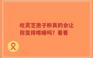 吃灵芝孢子粉真的会让你变得嗜睡吗？看看