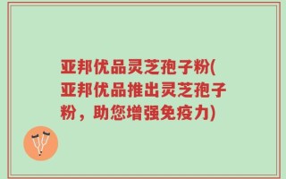 亚邦优品灵芝孢子粉(亚邦优品推出灵芝孢子粉，助您增强免疫力)