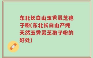 东北长白山玉秀灵芝孢子粉(东北长白山产纯天然玉秀灵芝孢子粉的好处)