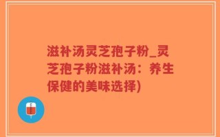滋补汤灵芝孢子粉_灵芝孢子粉滋补汤：养生保健的美味选择)