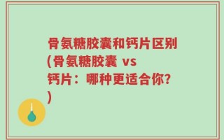 骨氨糖胶囊和钙片区别(骨氨糖胶囊 vs 钙片：哪种更适合你？)