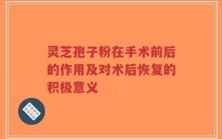 灵芝孢子粉在手术前后的作用及对术后恢复的积极意义