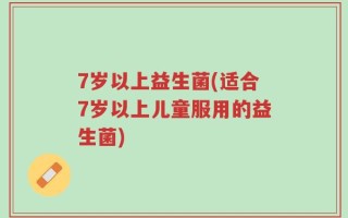 7岁以上益生菌(适合7岁以上儿童服用的益生菌)