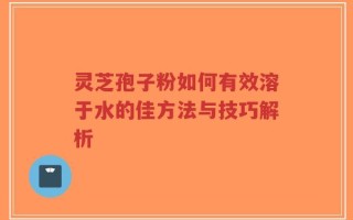 灵芝孢子粉如何有效溶于水的佳方法与技巧解析