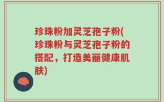 珍珠粉加灵芝孢子粉(珍珠粉与灵芝孢子粉的搭配，打造美丽健康肌肤)