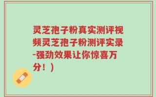 灵芝孢子粉真实测评视频灵芝孢子粉测评实录-强劲效果让你惊喜万分！)
