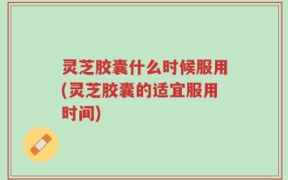 灵芝胶囊什么时候服用(灵芝胶囊的适宜服用时间)