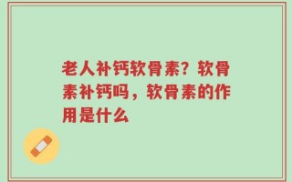 老人补钙软骨素？软骨素补钙吗，软骨素的作用是什么