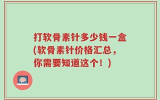 打软骨素针多少钱一盒(软骨素针价格汇总，你需要知道这个！)