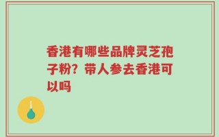 香港有哪些品牌灵芝孢子粉？带人参去香港可以吗