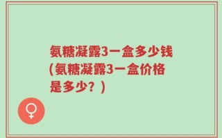 氨糖凝露3一盒多少钱(氨糖凝露3一盒价格是多少？)