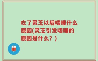 吃了灵芝以后嗜睡什么原因(灵芝引发嗜睡的原因是什么？)