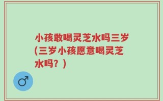小孩敢喝灵芝水吗三岁(三岁小孩愿意喝灵芝水吗？)