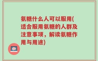 氨糖什么人可以服用(适合服用氨糖的人群及注意事项，解读氨糖作用与用途)