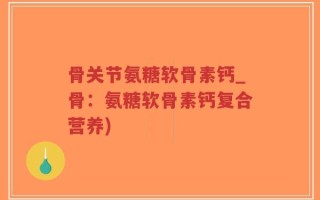 骨关节氨糖软骨素钙_骨：氨糖软骨素钙复合营养)