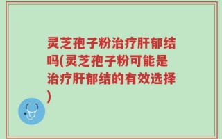 灵芝孢子粉治疗肝郁结吗(灵芝孢子粉可能是治疗肝郁结的有效选择)