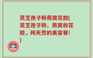 灵芝孢子粉燕窝花胶(灵芝孢子粉、燕窝和花胶，纯天然的美容餐!)