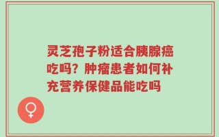 灵芝孢子粉适合胰腺癌吃吗？肿瘤患者如何补充营养保健品能吃吗