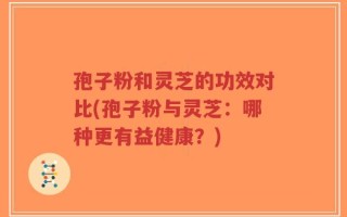 孢子粉和灵芝的功效对比(孢子粉与灵芝：哪种更有益健康？)